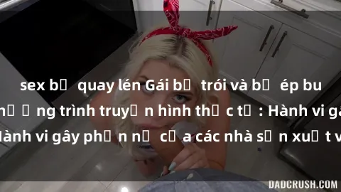 sex bị quay lén Gái bị trói và bị ép buộc làm tình trong chương trình truyền hình thực tế: Hành vi gây phẫn nộ của các nhà sản xuất và người xem.