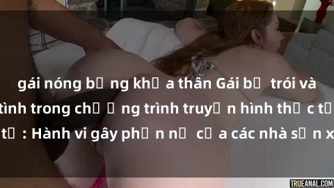 gái nóng bỏng khỏa thân Gái bị trói và bị ép buộc làm tình trong chương trình truyền hình thực tế: Hành vi gây phẫn nộ của các nhà sản xuất và người xem.