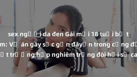sex người da đen Gái mới 18 tuổi bị trói và bị hiếp dâm: Vụ án gây sốc gần đâyến trong cộng đồng. Đây là một trường hợp nghiêm trọng đòi hỏi sự can thiệp mạnh mẽ từ phía công lý.