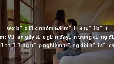 sex bạo lực nhóm Gái mới 18 tuổi bị trói và bị hiếp dâm: Vụ án gây sốc gần đâyến trong cộng đồng. Đây là một trường hợp nghiêm trọng đòi hỏi sự can thiệp mạnh mẽ từ phía công lý.