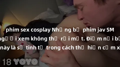 phim sex cosplay Những bộ phim jav SM không che khiến người xem không thể rời mắt. Điểm nổi bật của thể loại này là sự tinh tế trong cách thể hiện cảm xúc và sự hấp dẫn của những cảnh quay.