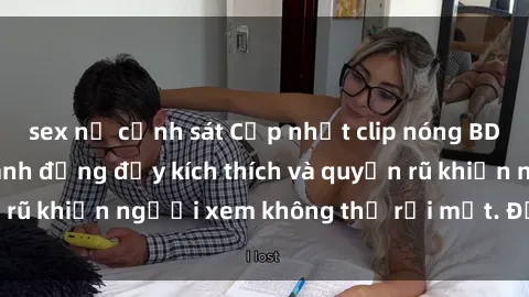 sex nữ cảnh sát Cập nhật clip nóng BDSM: Những pha hành động đầy kích thích và quyến rũ khiến người xem không thể rời mắt. Đừng bỏ lỡ!