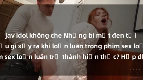jav idol không che Những bí mật đen tối trong gia đình: Điều gì xảy ra khi loạn luân trong phim sex loạn luân trở thành hiện thực? Hấp dẫn và gây sốc!