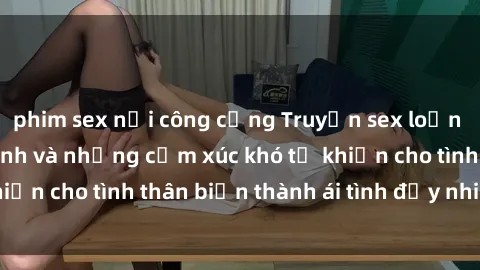 phim sex nơi công cộng Truyện sex loạn luân: Bí mật gia đình và những cảm xúc khó tả khiến cho tình thân biến thành ái tình đầy nhiệt huyết