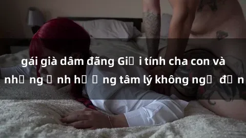 gái già dâm đãng Giới tính cha con và những ảnh hưởng tâm lý không ngờ đến