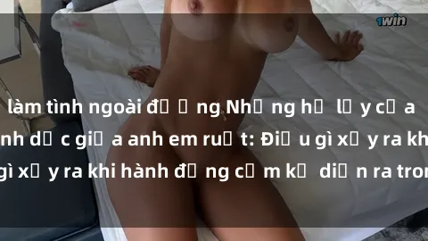 làm tình ngoài đường Những hệ lụy của việc có quan hệ tình dục giữa anh em ruột: Điều gì xảy ra khi hành động cấm kỵ diễn ra trong gia đình?