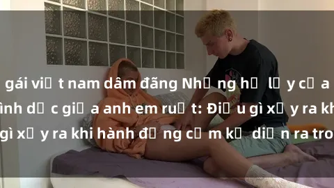gái việt nam dâm đãng Những hệ lụy của việc có quan hệ tình dục giữa anh em ruột: Điều gì xảy ra khi hành động cấm kỵ diễn ra trong gia đình?