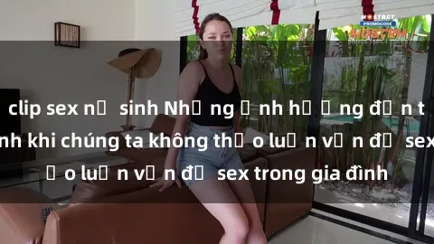 clip sex nữ sinh Những ảnh hưởng đến tình cảm gia đình khi chúng ta không thảo luận vấn đề sex trong gia đình