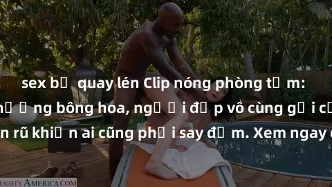 sex bị quay lén Clip nóng phòng tắm: Hít thở nồng nàn hương bông hoa, người đẹp vô cùng gợi cảm và quyến rũ khiến ai cũng phải say đắm. Xem ngay để trải nghiệm điều đặc biệt!