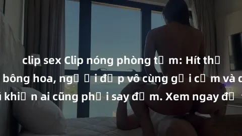 clip sex Clip nóng phòng tắm: Hít thở nồng nàn hương bông hoa, người đẹp vô cùng gợi cảm và quyến rũ khiến ai cũng phải say đắm. Xem ngay để trải nghiệm điều đặc biệt!