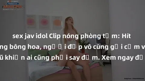 sex jav idol Clip nóng phòng tắm: Hít thở nồng nàn hương bông hoa, người đẹp vô cùng gợi cảm và quyến rũ khiến ai cũng phải say đắm. Xem ngay để trải nghiệm điều đặc biệt!