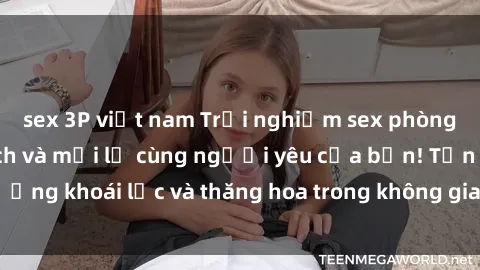 sex 3P việt nam Trải nghiệm sex phòng tắm đầy kích thích và mới lạ cùng người yêu của bạn! Tận hưởng khoái lạc và thăng hoa trong không gian tắm ấm áp và gợi cảm.