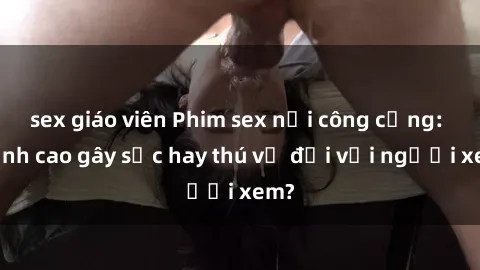 sex giáo viên Phim sex nơi công cộng: Đỉnh cao gây sốc hay thú vị đối với người xem?