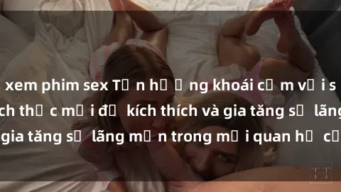 xem phim sex Tận hưởng khoái cảm với sex ngoài trời: Cách thức mới để kích thích và gia tăng sự lãng mạn trong mối quan hệ của bạn!