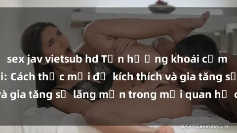 sex jav vietsub hd Tận hưởng khoái cảm với sex ngoài trời: Cách thức mới để kích thích và gia tăng sự lãng mạn trong mối quan hệ của bạn!