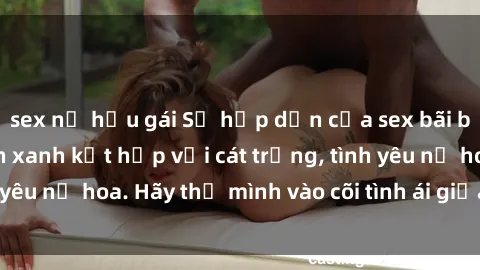 sex nữ hầu gái Sự hấp dẫn của sex bãi biển: Khi sóng biển xanh kết hợp với cát trắng, tình yêu nở hoa. Hãy thả mình vào cõi tình ái giữa sóng biển!