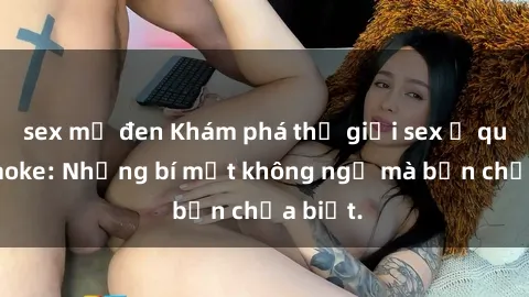 sex mỹ đen Khám phá thế giới sex ở quán karaoke: Những bí mật không ngờ mà bạn chưa biết.