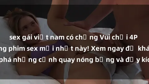 sex gái việt nam có chồng Vui chơi 4P cực kỳ hấp dẫn trong phim sex mới nhất này! Xem ngay để khám phá những cảnh quay nóng bỏng và đầy kích thích của bộ phim này!