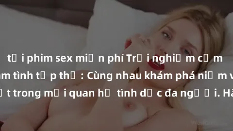 tải phim sex miễn phí Trải nghiệm cảm xúc mới mẻ với làm tình tập thể: Cùng nhau khám phá niềm vui và sự mãnh liệt trong mối quan hệ tình dục đa người. Hãy thử ngay để biết cảm giác thú vị này!