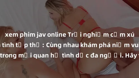 xem phim jav online Trải nghiệm cảm xúc mới mẻ với làm tình tập thể: Cùng nhau khám phá niềm vui và sự mãnh liệt trong mối quan hệ tình dục đa người. Hãy thử ngay để biết cảm giác thú vị này!