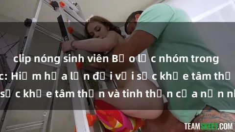 clip nóng sinh viên Bạo lực nhóm trong các hành vi tình dục: Hiểm họa lớn đối với sức khỏe tâm thần và tinh thần của nạn nhân.