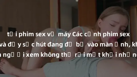 tải phim sex về máy Các cảnh phim sex bukkake hấp dẫn và đầy sức hút đang đổ bộ vào màn ảnh, khiến người xem không thể rời mắt khỏi những cảnh quay đầy kích thích.