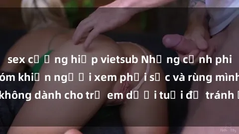 sex cưỡng hiếp vietsub Những cảnh phim sex bạo dâm nhóm khiến người xem phải sốc và rùng mình, không dành cho trẻ em dưới tuổi để tránh ảnh hưởng tiêu cực.