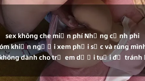 sex không che miễn phí Những cảnh phim sex bạo dâm nhóm khiến người xem phải sốc và rùng mình, không dành cho trẻ em dưới tuổi để tránh ảnh hưởng tiêu cực.