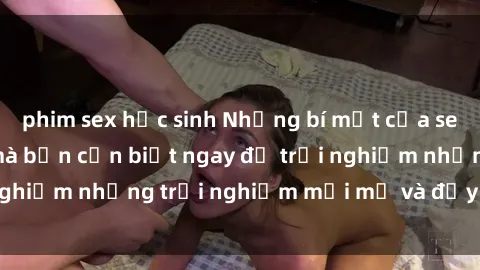 phim sex học sinh Những bí mật của sex nhóm không che mà bạn cần biết ngay để trải nghiệm những trải nghiệm mới mẻ và đầy kích thích.