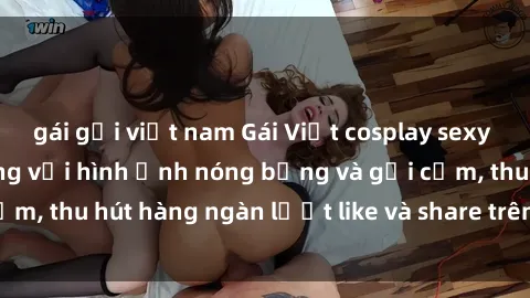 gái gọi việt nam Gái Việt cosplay sexy khiến fan phát cuồng với hình ảnh nóng bỏng và gợi cảm, thu hút hàng ngàn lượt like và share trên mạng xã hội.