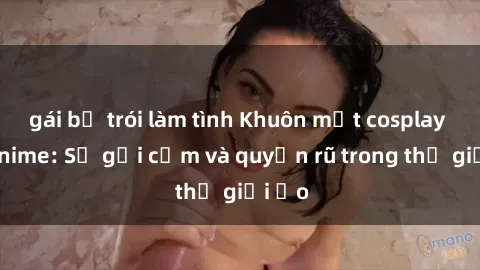 gái bị trói làm tình Khuôn mặt cosplay sex anime: Sự gợi cảm và quyến rũ trong thế giới ảo