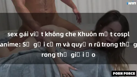 sex gái việt không che Khuôn mặt cosplay sex anime: Sự gợi cảm và quyến rũ trong thế giới ảo