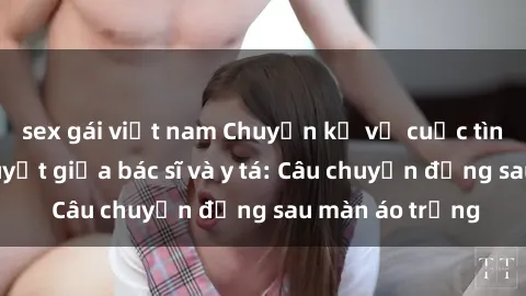 sex gái việt nam Chuyện kể về cuộc tình đầy nhiệt huyết giữa bác sĩ và y tá: Câu chuyện đằng sau màn áo trắng