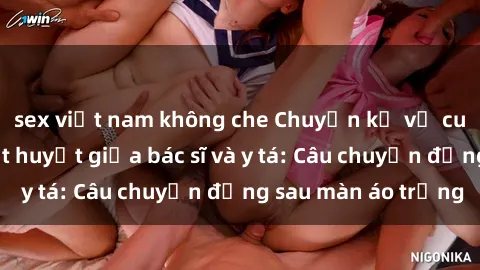 sex việt nam không che Chuyện kể về cuộc tình đầy nhiệt huyết giữa bác sĩ và y tá: Câu chuyện đằng sau màn áo trắng
