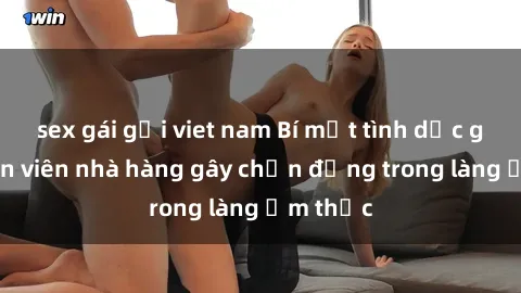 sex gái gọi viet nam Bí mật tình dục giữa nhân viên nhà hàng gây chấn động trong làng ẩm thực