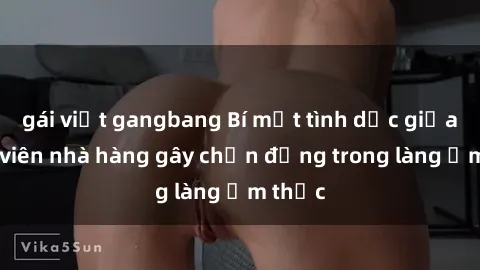 gái việt gangbang Bí mật tình dục giữa nhân viên nhà hàng gây chấn động trong làng ẩm thực