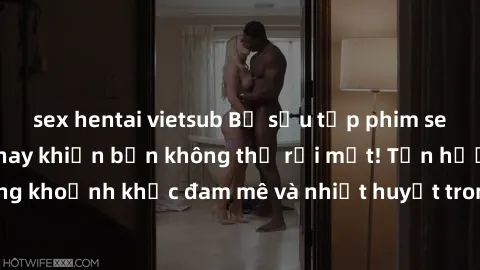 sex hentai vietsub Bộ sưu tập phim sex Mỹ hot nhất năm nay khiến bạn không thể rời mắt! Tận hưởng những khoảnh khắc đam mê và nhiệt huyết trong các tác phẩm nóng bỏng này!
