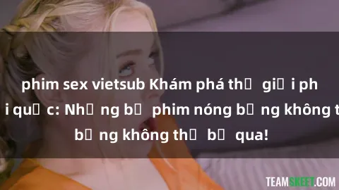 phim sex vietsub Khám phá thế giới phim sex ngoại quốc: Những bộ phim nóng bỏng không thể bỏ qua!