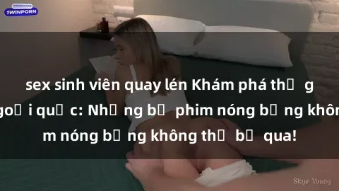 sex sinh viên quay lén Khám phá thế giới phim sex ngoại quốc: Những bộ phim nóng bỏng không thể bỏ qua!