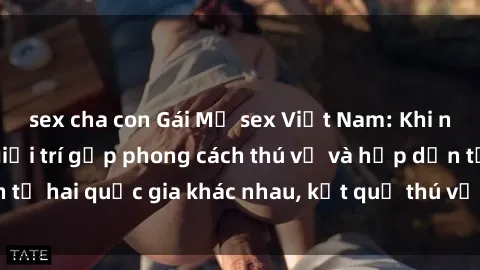 sex cha con Gái Mỹ sex Việt Nam: Khi nền công nghiệp giải trí gặp phong cách thú vị và hấp dẫn từ hai quốc gia khác nhau, kết quả thú vị không thể bỏ qua.