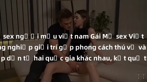 sex người mẫu việt nam Gái Mỹ sex Việt Nam: Khi nền công nghiệp giải trí gặp phong cách thú vị và hấp dẫn từ hai quốc gia khác nhau, kết quả thú vị không thể bỏ qua.