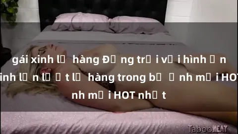gái xinh lộ hàng Động trời với hình ảnh gái xinh lần lượt lộ hàng trong bộ ảnh mới HOT nhất