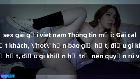 sex gái gọi viet nam Thông tin mới: Gái call girl Việt Nam đắt khách, 'hot' hơn bao giờ hết, điều gì khiến họ trở nên quyến rũ và đáng chú ý?