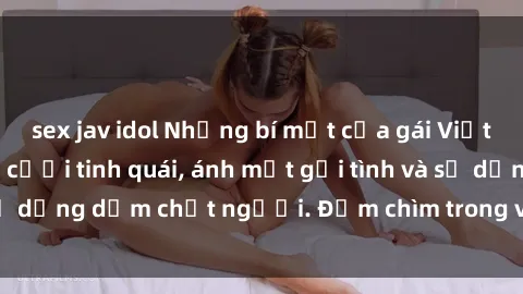 sex jav idol Những bí mật của gái Việt Nam dâm đãng: Nụ cười tinh quái, ánh mắt gợi tình và sự dụng dẫm chết người. Đắm chìm trong vòng xoay đam mê!