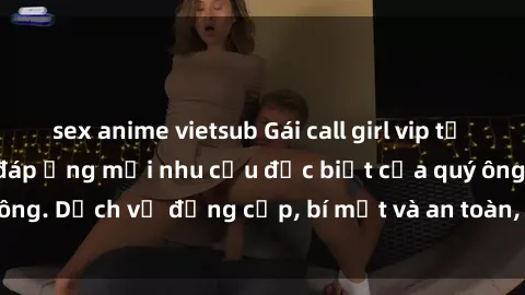 sex anime vietsub Gái call girl vip tư vấn chuyên nghiệp, đáp ứng mọi nhu cầu đặc biệt của quý ông. Dịch vụ đẳng cấp, bí mật và an toàn, hãy tìm hiểu ngay!