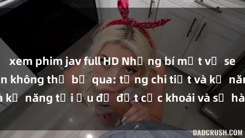 xem phim jav full HD Những bí mật về sex người lớn mà bạn không thể bỏ qua: từng chi tiết và kỹ năng tối ưu để đạt cực khoái và sự hài lòng tối đa.