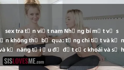 sex tra tấn việt nam Những bí mật về sex người lớn mà bạn không thể bỏ qua: từng chi tiết và kỹ năng tối ưu để đạt cực khoái và sự hài lòng tối đa.