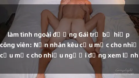 làm tình ngoài đường Gái trẻ bị hiếp dâm bạo lực trong công viên: Nạn nhân kêu cứu mặc cho nhiều người đứng xem lạnh lùng