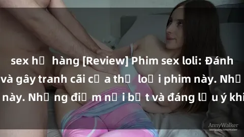 sex họ hàng [Review] Phim sex loli: Đánh giá về sự gợi cảm và gây tranh cãi của thể loại phim này. Những điểm nổi bật và đáng lưu ý khi xem phim loli.