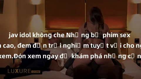 jav idol không che Những bộ phim sex không che HD đỉnh cao, đem đến trải nghiệm tuyệt vời cho người xem.Đón xem ngay để khám phá những cảnh quay đẹp mắt và kích thích.